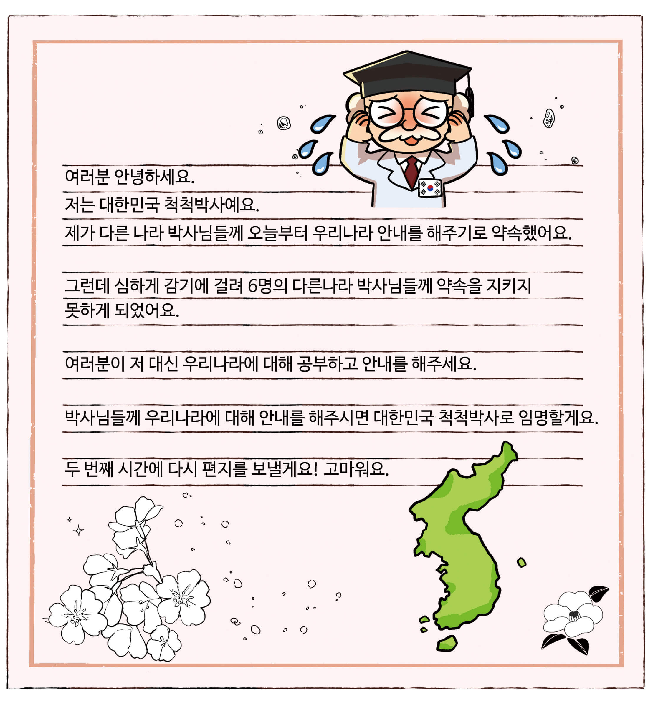 대한민국 척척박사님이 곤란해하고 있는 편지. 여러분 안녕하세요. 저는 대한민국 척척박사예요. 제가 다른 나라 박사님들께 오늘부터 우리나라 안내를 해주기로 약속했어요. 그런데 심하게 감기에 걸려 6명의 다른 나라 박사님들께 약속을 지키지 못하게 되었어요. 여러분이 저 대신 우리나라에 대해 공부하고 안내를 해주세요. 박사님들께 우리나라에 대해 안내를 해주시면 대한민국 척척박사로 임명할게요. 두 번째 시간에 다시 편지를 보낼게요! 고마워요.