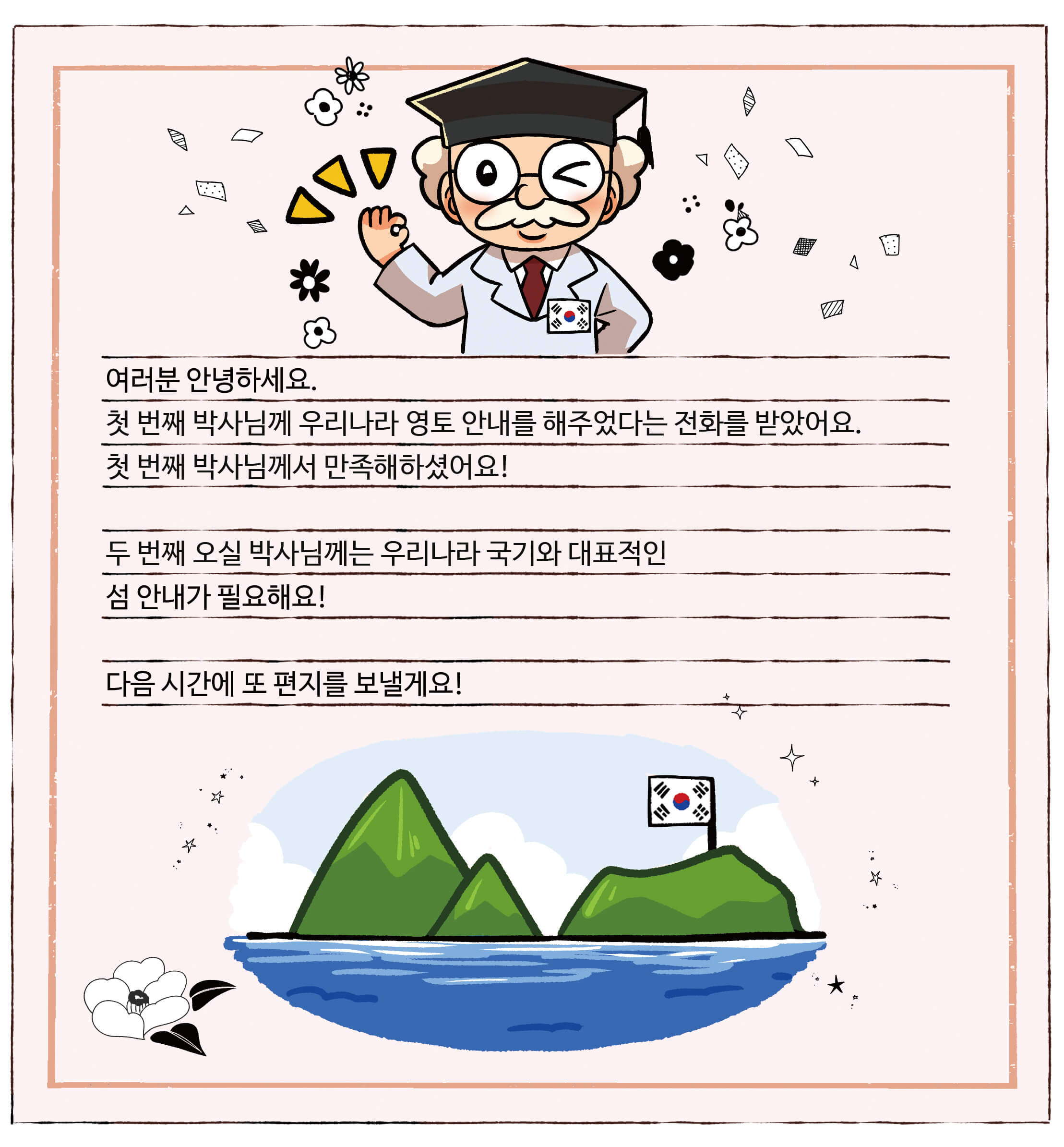 대한민국 척척박사님의 편지. 여러분 안녕하세요. 첫 번째 박사님께 우리나라 영토 안내를 해주었다는 전화를 받았어요. 첫 번째 박사님께서 만족해하셨어요! 두 번째 오실 박사님께는 우리나라 국기와 대표적인 섬 안내가 필요해요! 다음 시간에 또 편지를 보낼게요!