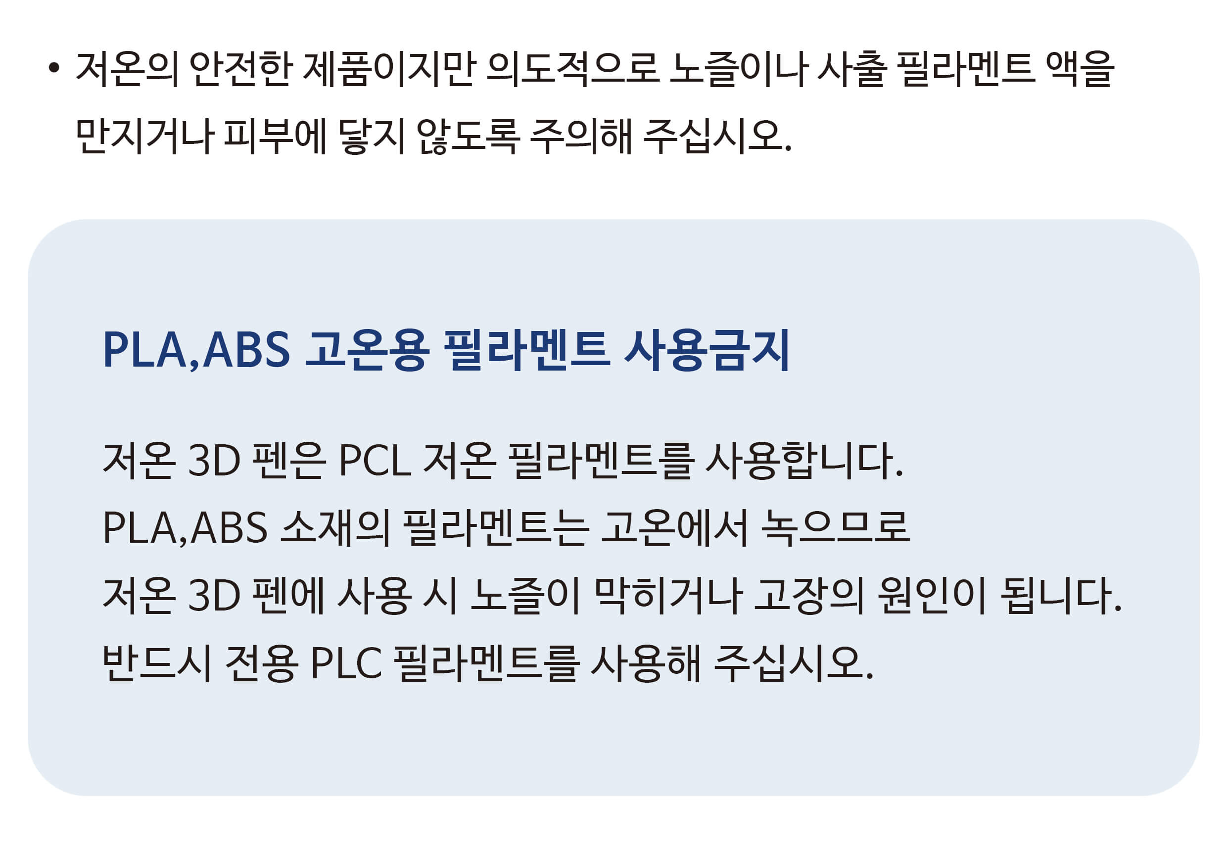저온 3D 펜의 주의사항이 적혀있는 모습. 저온의 안전한 제품이지만 의도적으로 노즐이나 사출 필라멘트 액을 만지거나 피부에 닿지 않도록 주의해 주십시오. PLA, ABS 고온용 필라멘트 사용금지. 저온 3D 펜은 PCL 저온 필라멘트를 사용합니다. PLA, ABS 소재의 필라멘트는 고온에서 녹으므로 저온 3D 펜에 사용 시 노즐이 막히거나 고장의 원인이 됩니다. 반드시 전용 PLC 필라멘트를 사용해 주십시오.