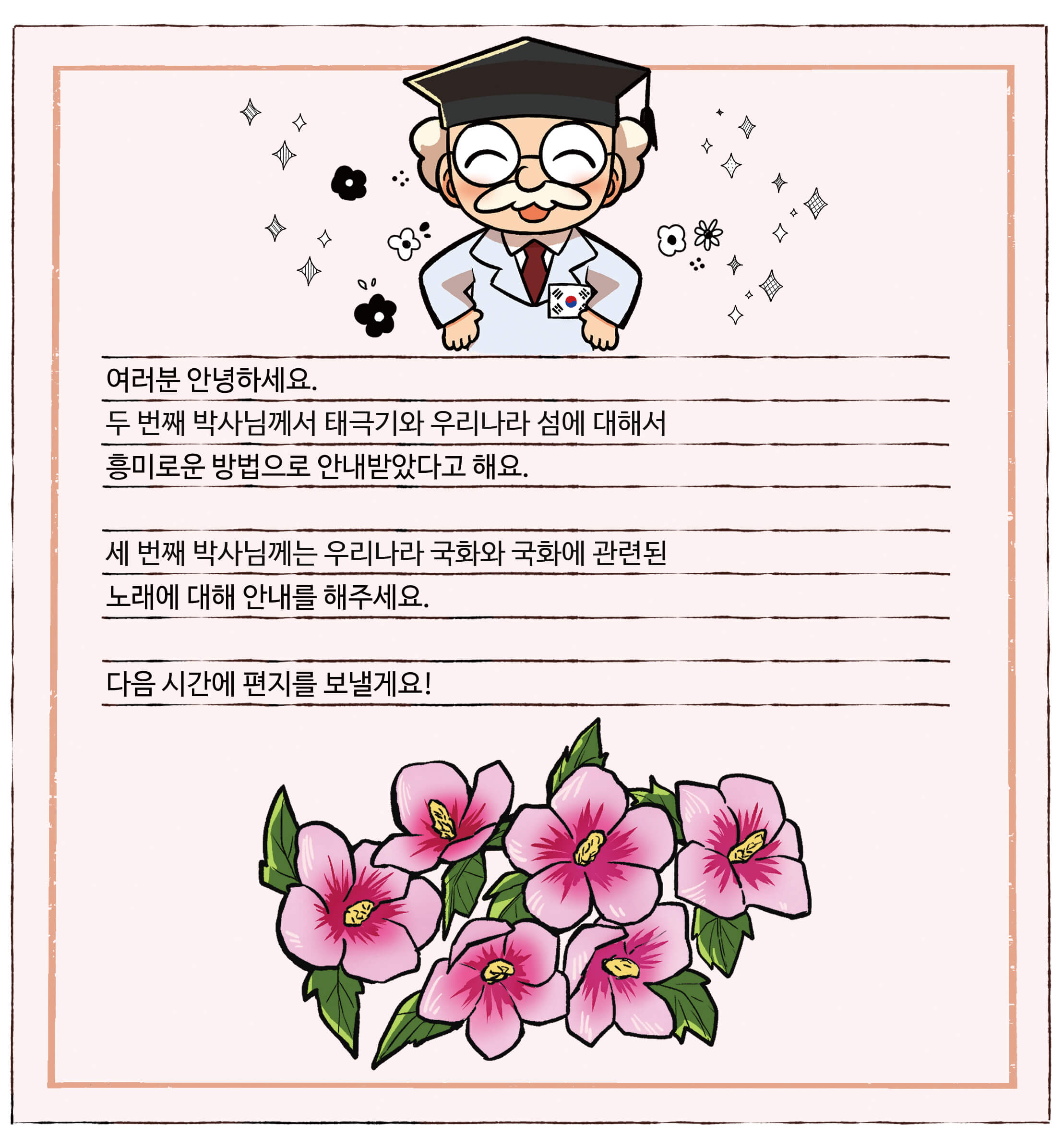 대한민국 척척박사님의 편지. 여러분 안녕하세요. 두 번째 박사님께서 태극기와 우리나라 섬에 대해서 흥미로운 방법으로 안내받았다고 해요. 세 번째 박사님께는 우리나라 국화와 국화에 관련된 노래에 대해 안내를 해주세요. 다음 시간에 편지를 보낼게요!